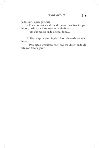 SEXO EM CORES 15
pada. Estou quase gozando.
- Primeiro você me diz onde posso encontrar teu pai.
Depois, pode gozar à vontade na minha boca…
- Juro que não sei onde ele está, dona…
Então, inesperadamente, ela retirou a boca do pau dele.
Disse:
- Pois então, enquanto você não me disser onde ele
está, não te faço gozar.
 