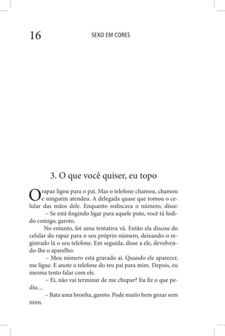 SEXO EM CORES16
3. O que você quiser, eu topo
Orapaz ligou para o pai. Mas o telefone chamou, chamou
e ninguém atendeu. A delegada quase que tomou o ce-
lular das mãos dele. Enquanto rediscava o número, disse:
– Se está fingindo ligar para aquele puto, você tá fodi-
do comigo, garoto.
No entanto, foi uma tentativa vã. Então ela discou do
celular do rapaz para o seu próprio número, deixando-o re-
gistrado lá o seu telefone. Em seguida, disse a ele, devolven-
do-lhe o aparelho:
– Meu número está gravado aí. Quando ele aparecer,
me ligue. E anote o telefone do teu pai para mim. Depois, eu
mesma tento falar com ele.
– Ei, não vai terminar de me chupar? Eu fiz o que pe-
diu…
– Bata uma bronha, garoto. Pode muito bem gozar sem
mim.
 