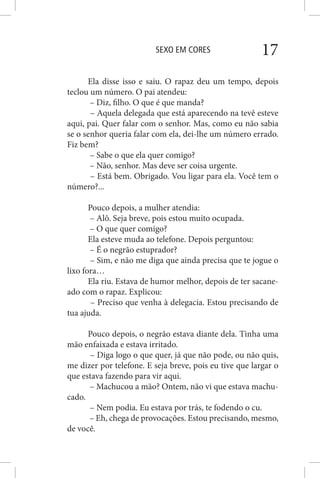 SEXO EM CORES 17
Ela disse isso e saiu. O rapaz deu um tempo, depois
teclou um número. O pai atendeu:
– Diz, filho. O que é que manda?
– Aquela delegada que está aparecendo na tevê esteve
aqui, pai. Quer falar com o senhor. Mas, como eu não sabia
se o senhor queria falar com ela, dei-lhe um número errado.
Fiz bem?
– Sabe o que ela quer comigo?
– Não, senhor. Mas deve ser coisa urgente.
– Está bem. Obrigado. Vou ligar para ela. Você tem o
número?...
Pouco depois, a mulher atendia:
– Alô. Seja breve, pois estou muito ocupada.
– O que quer comigo?
Ela esteve muda ao telefone. Depois perguntou:
– É o negrão estuprador?
– Sim, e não me diga que ainda precisa que te jogue o
lixo fora…
Ela riu. Estava de humor melhor, depois de ter sacane-
ado com o rapaz. Explicou:
– Preciso que venha à delegacia. Estou precisando de
tua ajuda.
Pouco depois, o negrão estava diante dela. Tinha uma
mão enfaixada e estava irritado.
– Diga logo o que quer, já que não pode, ou não quis,
me dizer por telefone. E seja breve, pois eu tive que largar o
que estava fazendo para vir aqui.
– Machucou a mão? Ontem, não vi que estava machu-
cado.
– Nem podia. Eu estava por trás, te fodendo o cu.
– Eh, chega de provocações. Estou precisando, mesmo,
de você.
 