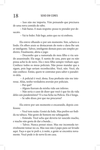 SEXO EM CORES18
– Isso não me importa. Vim pensando que precisava
de uma nova comida de rabo.
– Fale baixo. E mais respeito: posso te prender por de-
sacato.
– Vai te foder. Fale logo, antes que eu vá embora.
Ela esteve olhando-o por um momento. Sim, achava-o
lindo. Os olhos azuis se destacavam do rosto e dava-lhe um
ar inteligente. Talvez, inteligente demais para um simples pe-
dreiro. Finalmente, abriu o jogo:
– Desconfio que a namorada do meu filho o viu sen-
do assassinado. Ela nega. E sumiu de casa, para que eu não
possa achá-la de novo. Ela e meu filho sempre vinham aqui.
Conhece todos os meus policiais. Não posso mandar que a
sigam, pois logo seriam reconhecidos. Você, não. Você, ela
não conhece. Então, quero te contratar para saber o paradei-
ro dela.
– A policial é você, dona. Essa profissão não me inte-
ressa. Aliás, tenho verdadeira aversão por policiais.
– Por quê?
– Alguns fizeram da minha vida um inferno.
– Não seria o caso de dizer que você é que fez da vida
deles um pandemônio? Vi a tua ficha na Polícia. Ela é longa.
– Se sabe disso, por que me procurou?
Ela esteve por um momento o encarando, depois con-
fessou:
– Você tem razão. Gostei da foda. Mas prefiro ser fodi-
da na tabaca. Não gosto de homem me subjugando.
– Entendo. Você acha que deveria ter nascido macho,
e macho não gosta de dar a bunda…
– Talvez. Nunca pensei nisso. Mas me incomoda ter-
rivelmente tomar no cu. Mas isso não é papo para ser levado
aqui. Faça o que te pedi e, à noite, a gente se encontra nova-
mente. Você pode ir de novo lá em casa.
 