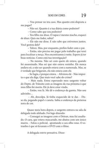 SEXO EM CORES 19
– Vou pensar no teu caso. Mas quanto está disposta a
me pagar?
– Não sei. Quanto é a tua diária como pedreiro?
– Como sabe que sou pedreiro?
– Teu filho me disse. O rapaz é mesmo macho, esqueci
de dizer. Quis me foder, sabia?
– Ele não me disse. E não sabe que estivemos juntos.
Você gostou dele?
– Talvez. Mas, por enquanto, prefiro foder com o pai.
– Então, não precisa me pagar pelo trabalho que terei
para localizar a moça. Nos encontramos à noite. Espero já ter
boas notícias. Como está tua investigação?
– Na mesma. Não sei com quem ele estava, quando
foi assassinado. Mas sei que não estava sozinho. Ele nunca
andava só, a não ser quando estava com a namorada. Mas, se
é verdade que brigaram, ela não estava com ele.
– Se fugiu, é porque estava. - Afirmou ele - Não impor-
ta o que ela diga. Que mais você sabe do crime?
– Mais nada. Estou esperando meu sargento voltar
do Depto. de Trânsito com as imagens da rua próxima à que
meu filho foi morto. Ele já deve estar vindo.
– Então, vou lá. Me dê o endereço da garota. Não sou
adivinho…
– Ah, desculpa. Já tinha esquecido de te dar. - Dis-
se ela, pegando papel e caneta. Sabia o endereço da pretensa
nora de cor.
Quase meia hora depois, o sargento entrava na sala da
delegada todo afobado. Foi logo dizendo:
– Consegui as imagens com o Detran, mas fui assalta-
do. O cara, que estava mascarado, me abateu com um único
murro. - Falou o policial, apontando o seu olho roxo. O es-
tranho é que só levaram o DVD com o filme.
A delegada esteve pensativa. Disse:
 