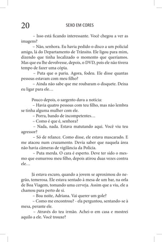 SEXO EM CORES20
– Isso está ficando interessante. Você chegou a ver as
imagens?
– Não, senhora. Eu havia pedido o disco a um policial
amigo, lá do Departamento de Trânsito. Ele ligou para mim,
dizendo que tinha localizado o momento que queríamos.
Mas que eu lhe devolvesse, depois, o DVD, pois ele não tivera
tempo de fazer uma cópia.
– Puta que o pariu. Agora, fodeu. Ele disse quantas
pessoas estavam com meu filho?
– Ainda não sabe que me roubaram o disquete. Deixa
eu ligar para ele…
Pouco depois, o sargento dava a notícia:
– Havia quatro pessoas com teu filho, mas não lembra
se tinha alguma mulher com ele.
– Porra, bando de incompetentes…
– Como é que é, senhora?
– Nada, nada. Estava matutando aqui. Você viu teu
agressor?
– Só de relance. Como disse, ele estava mascarado. E
me atacou num cruzamento. Devia saber que naquela área
não havia câmeras de vigilância da Polícia.
– Puta merda. O cara é esperto. Deve ter sido o mes-
mo que esmurrou meu filho, depois atirou duas vezes contra
ele…
Já estava escuro, quando a jovem se aproximou do ne-
grão, temerosa. Ele estava sentado à mesa de um bar, na orla
de Boa Viagem, tomando uma cerveja. Assim que a viu, ele a
chamou para perto de si.
– Boa noite, Adriana. Vai querer um gole?
– Como me encontrou? - ela perguntou, sentando-se à
mesa, perante ele.
– Através do teu irmão. Achei-o em casa e mostrei
aquilo a ele. Você trouxe?
 