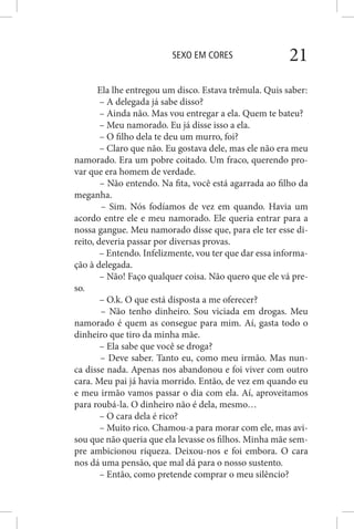 SEXO EM CORES 21
Ela lhe entregou um disco. Estava trêmula. Quis saber:
– A delegada já sabe disso?
– Ainda não. Mas vou entregar a ela. Quem te bateu?
– Meu namorado. Eu já disse isso a ela.
– O filho dela te deu um murro, foi?
– Claro que não. Eu gostava dele, mas ele não era meu
namorado. Era um pobre coitado. Um fraco, querendo pro-
var que era homem de verdade.
– Não entendo. Na fita, você está agarrada ao filho da
meganha.
– Sim. Nós fodíamos de vez em quando. Havia um
acordo entre ele e meu namorado. Ele queria entrar para a
nossa gangue. Meu namorado disse que, para ele ter esse di-
reito, deveria passar por diversas provas.
– Entendo. Infelizmente, vou ter que dar essa informa-
ção à delegada.
– Não! Faço qualquer coisa. Não quero que ele vá pre-
so.
– O.k. O que está disposta a me oferecer?
– Não tenho dinheiro. Sou viciada em drogas. Meu
namorado é quem as consegue para mim. Aí, gasta todo o
dinheiro que tiro da minha mãe.
– Ela sabe que você se droga?
– Deve saber. Tanto eu, como meu irmão. Mas nun-
ca disse nada. Apenas nos abandonou e foi viver com outro
cara. Meu pai já havia morrido. Então, de vez em quando eu
e meu irmão vamos passar o dia com ela. Aí, aproveitamos
para roubá-la. O dinheiro não é dela, mesmo…
– O cara dela é rico?
– Muito rico. Chamou-a para morar com ele, mas avi-
sou que não queria que ela levasse os filhos. Minha mãe sem-
pre ambicionou riqueza. Deixou-nos e foi embora. O cara
nos dá uma pensão, que mal dá para o nosso sustento.
– Então, como pretende comprar o meu silêncio?
 