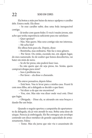 SEXO EM CORES22
Ela botou a mão por baixo da mesa e apalpou o caralho
dele. Estava mole. Ela disse:
– Se esse caralho subir, dou uma foda inesquecível
contigo.
– Já tenho com quem foder. E você é muito jovem, não
acho que tenha experiência suficiente para me satisfazer.
– Quer apostar?
– Não. Não quero. Mas sexo contigo não me interessa.
– Me acha feia?
Ele olhou bem para ela. Depois, disse:
– Bonitinha, mas ordinária. Não faz o meu gênero.
– Por favor. Ou então, esconda-me, em algum lugar,
do meu namorado. Se ele souber que fomos descobertos, vai
bater em mim de novo.
– Se ele for preso, não poderá fazer isso.
- Eu não quero que ele seja preso, tio. Senão, quem
comprará drogas para mim?
– Isso é problema teu.
– Por favor – ela disse-o chorando.
Ele esteve pensativo, depois falou:
– Está bem. Vou te levar para a minha casa. Ficará lá
com meu filho, até a delegada se decidir o que fazer.
– Vai dizer a ela que me encontrou?
– Vou, sim. Mas não vou dizer onde você está. Direi
que fugiu.
– Obrigada. - Disse ela, se atirando em seus braços e
dando-lhe um beijo.
Quando o negrão apertou a campainha do apartamen-
to da delegada, ela já veio atendê-lo nua. Bebia uma dose de
uísque. Parecia já embriagada. Ele lhe entregou um envelope
contendo um disco metálico de grande capacidade de arma-
zenamento. Falou:
– Tome. Mas ela jurou que não viu o assassinato do
 