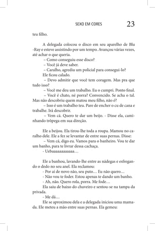 SEXO EM CORES 23
teu filho.
A delegada colocou o disco em seu aparelho de Blu
-Ray e esteve assistindo por um tempo. Avançou várias vezes,
até achar o que queria.
– Como conseguiu esse disco?
– Você já deve saber.
– Caralho, agrediu um policial para consegui-lo?
Ele ficou calado.
– Devo admitir que você tem coragem. Mas pra que
tudo isso?
– Você me deu um trabalho. Eu o cumpri. Ponto final.
– Você é chato, né porra? Convencido. Se acha o tal.
Mas não descobriu quem matou meu filho, não é?
– Isso é um trabalho teu. Pare de encher o cu de cana e
trabalhe. Irá descobrir.
– Vem cá. Quero te dar um beijo. - Disse ela, cami-
nhando trôpega em sua direção.
Ele a beijou. Ela tirou-lhe toda a roupa. Mamou no ca-
ralho dele. Ele a fez se levantar de entre suas pernas. Disse:
– Vem cá, digo eu. Vamos para o banheiro. Vou te dar
um banho, para te livrar dessa cachaça.
- Uebaaaaaaaaaaaa…
Ele a banhou, lavando-lhe entre as nádegas e esfregan-
do o dedo no seu anel. Ela reclamou:
- Por aí de novo não, seu puto… Eu não quero…
- Não vou te foder. Estou apenas te dando um banho.
- Ah, não. Quero rola, porra. Me fode…
Ela saiu de baixo do chuveiro e sentou-se na tampa da
privada.
- Me dá…
Ele se aproximou dela e a delegada iniciou uma mama-
da. Ele meteu a mão entre suas pernas. Ela gemeu:
 