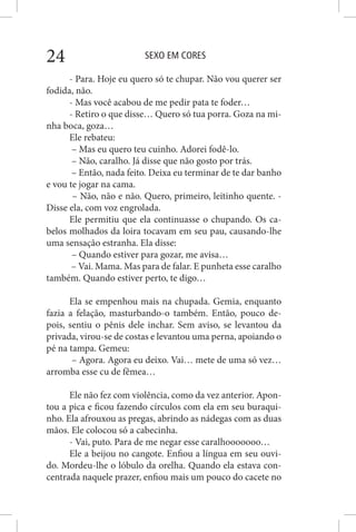 SEXO EM CORES24
- Para. Hoje eu quero só te chupar. Não vou querer ser
fodida, não.
- Mas você acabou de me pedir pata te foder…
- Retiro o que disse… Quero só tua porra. Goza na mi-
nha boca, goza…
Ele rebateu:
– Mas eu quero teu cuinho. Adorei fodê-lo.
– Não, caralho. Já disse que não gosto por trás.
– Então, nada feito. Deixa eu terminar de te dar banho
e vou te jogar na cama.
– Não, não e não. Quero, primeiro, leitinho quente. -
Disse ela, com voz engrolada.
Ele permitiu que ela continuasse o chupando. Os ca-
belos molhados da loira tocavam em seu pau, causando-lhe
uma sensação estranha. Ela disse:
– Quando estiver para gozar, me avisa…
– Vai. Mama. Mas para de falar. E punheta esse caralho
também. Quando estiver perto, te digo…
Ela se empenhou mais na chupada. Gemia, enquanto
fazia a felação, masturbando-o também. Então, pouco de-
pois, sentiu o pênis dele inchar. Sem aviso, se levantou da
privada, virou-se de costas e levantou uma perna, apoiando o
pé na tampa. Gemeu:
– Agora. Agora eu deixo. Vai… mete de uma só vez…
arromba esse cu de fêmea…
Ele não fez com violência, como da vez anterior. Apon-
tou a pica e ficou fazendo círculos com ela em seu buraqui-
nho. Ela afrouxou as pregas, abrindo as nádegas com as duas
mãos. Ele colocou só a cabecinha.
- Vai, puto. Para de me negar esse caralhooooooo…
Ele a beijou no cangote. Enfiou a língua em seu ouvi-
do. Mordeu-lhe o lóbulo da orelha. Quando ela estava con-
centrada naquele prazer, enfiou mais um pouco do cacete no
 