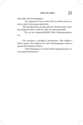 SEXO EM CORES 25
ânus dela. Ela choramingou:
– Ou empurra de vez, ou tira. Não me deixe nesse sus-
pense, puto. Estou quase gozando…
Ele não ligou para as suas palavras. Retirou toda a pica,
para depois tornar a enfiá-la, cada vez mais profundo.
- Vai, vai vai, vaaaaaaaiiiiiiiiiii. Mete todaaaaaaaaaaaa-
aa…
Ele começou a cavalgá-la suavemente. Não tardou a
fazê-la gozar. Ela espirrou um jato esbranquiçado contra a
parede do banheiro. Gritou:
– Pooraaaaaaaaaa, eu nunca tinha enguiçado gozo as-
sim, putooooooooooo...
 