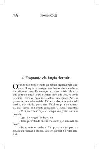 SEXO EM CORES26
4. Enquanto ela fingia dormir
Obanho não tirou o efeito da bebida ingerida pela dele-
gada. O negrão a carregou nos braços, ainda molhada,
e a deitou na cama. Ela começou a tremer de frio. Ele a co-
briu com um lençol limpo e sentou-se ao lado dela, na borda
da cama. Cerca de duas horas antes, tinha levado Adriana
para casa, onde estava o filho. Este estranhou a moça ter sido
trazida, mas não fez perguntas. Ela olhou para ele acanha-
da, mas entrou na humilde residência. O rapaz perguntou:
- Você já comeu? Papai, eu sei que não gosta da minha
comida.
- Qual é o rango? - Indagou ela.
- Uma gororoba de ontem, mas acho que ainda dá pra
comer.
- Bem, vocês se resolvam. Vão passar uns tempos jun-
tos, até eu resolver a bronca. Vou ter que sair. Só volto ama-
nhã.
 