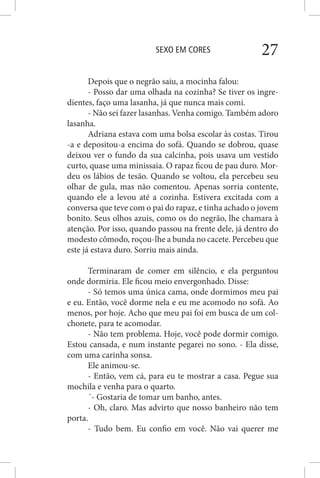 SEXO EM CORES 27
Depois que o negrão saiu, a mocinha falou:
- Posso dar uma olhada na cozinha? Se tiver os ingre-
dientes, faço uma lasanha, já que nunca mais comi.
- Não sei fazer lasanhas. Venha comigo. Também adoro
lasanha.
Adriana estava com uma bolsa escolar às costas. Tirou
-a e depositou-a encima do sofá. Quando se dobrou, quase
deixou ver o fundo da sua calcinha, pois usava um vestido
curto, quase uma minissaia. O rapaz ficou de pau duro. Mor-
deu os lábios de tesão. Quando se voltou, ela percebeu seu
olhar de gula, mas não comentou. Apenas sorria contente,
quando ele a levou até a cozinha. Estivera excitada com a
conversa que teve com o pai do rapaz, e tinha achado o jovem
bonito. Seus olhos azuis, como os do negrão, lhe chamara à
atenção. Por isso, quando passou na frente dele, já dentro do
modesto cômodo, roçou-lhe a bunda no cacete. Percebeu que
este já estava duro. Sorriu mais ainda.
Terminaram de comer em silêncio, e ela perguntou
onde dormiria. Ele ficou meio envergonhado. Disse:
- Só temos uma única cama, onde dormimos meu pai
e eu. Então, você dorme nela e eu me acomodo no sofá. Ao
menos, por hoje. Acho que meu pai foi em busca de um col-
chonete, para te acomodar.
- Não tem problema. Hoje, você pode dormir comigo.
Estou cansada, e num instante pegarei no sono. - Ela disse,
com uma carinha sonsa.
Ele animou-se.
- Então, vem cá, para eu te mostrar a casa. Pegue sua
mochila e venha para o quarto.
´- Gostaria de tomar um banho, antes.
- Oh, claro. Mas advirto que nosso banheiro não tem
porta.
- Tudo bem. Eu confio em você. Não vai querer me
 