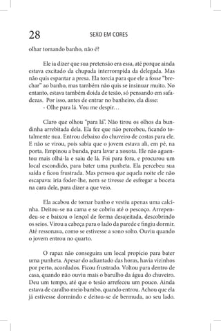SEXO EM CORES28
olhar tomando banho, não é?
Ele ia dizer que sua pretensão era essa, até porque ainda
estava excitado da chupada interrompida da delegada. Mas
não quis espantar a presa. Ela torcia para que ele a fosse “bre-
char” ao banho, mas também não quis se insinuar muito. No
entanto, estava também doida de tesão, só pensando em safa-
dezas. Por isso, antes de entrar no banheiro, ela disse:
- Olhe para lá. Vou me despir…
Claro que olhou “para lá”. Não tirou os olhos da bun-
dinha arrebitada dela. Ela fez que não percebeu, ficando to-
talmente nua. Entrou debaixo do chuveiro de costas para ele.
E não se virou, pois sabia que o jovem estava ali, em pé, na
porta. Empinou a bunda, para lavar a xoxota. Ele não aguen-
tou mais olhá-la e saiu de lá. Foi para fora, e procurou um
local escondido, para bater uma punheta. Ela percebeu sua
saída e ficou frustrada. Mas pensou que aquela noite ele não
escapava: iria foder-lhe, nem se tivesse de esfregar a boceta
na cara dele, para dizer a que veio.
Ela acabou de tomar banho e vestiu apenas uma calci-
nha. Deitou-se na cama e se cobriu até o pescoço. Arrepen-
deu-se e baixou o lençol de forma desajeitada, descobrindo
os seios. Virou a cabeça para o lado da parede e fingiu dormir.
Até ressonava, como se estivesse a sono solto. Ouviu quando
o jovem entrou no quarto.
O rapaz não conseguira um local propício para bater
uma punheta. Apesar do adiantado das horas, havia vizinhos
por perto, acordados. Ficou frustrado. Voltou para dentro de
casa, quando não ouviu mais o barulho da água do chuveiro.
Deu um tempo, até que o tesão arrefeceu um pouco. Ainda
estava de caralho meio bambo, quando entrou. Achou que ela
já estivesse dormindo e deitou-se de bermuda, ao seu lado.
 