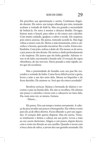 SEXO EM CORES 29
Ela percebeu sua aproximação e sorriu. Continuou fingin-
do dormir. Ele esteve um tempo olhando pro teto, tentando
acalmar a vontade de fodê-la. Mas era grande a necessidade
de boliná-la. Os seios à mostra o deixava doidão. Devagar,
baixou mais o lençol, para saber se ela estava sem calcinha.
Com muito cuidado, apalpou-a sobre o tecido. Ela suspirou,
pois estava ansiosa. Ele parou, temendo acordá-la. Mas logo
voltou a mexer com ela. Meteu a mão lentamente, entre a cal-
cinha e a boceta, querendo encontrar-lhe a racha. Estava mo-
lhadinha. Com jeito, enfiou o dedo ali. Ela mexeu-se de novo,
e por pouco ele não desiste. Ele meteu o dedo profundamente
e ela suspirou. Ele jurava que ela tinha gemido. Adriana vi-
rou-se de lado, encostando a bunda nele. O coração do rapaz
ribombava, de tão nervoso. Havia puxado a mão rápido, an-
tes que ela acordasse.
Mas a proximidade do bundão com seu pau lhe rea-
cendeu a vontade de foder. Como ficou difícil acertar a greta,
levou a mão a um dos seios dela. Mexeu no biquinho e ele
ficou durinho. Ele animou-se. Será que ela estava acordada?
Resolveu arriscar. Baixou a bermuda de elástico e en-
costou o pau na bunda dela. Ela não se recolheu. Ele afastou
um pouco a calcinha e tocou com a cabeçorra no ânus dela.
Ela, mais uma vez, se mexeu. Gemeu:
- Nãooo…
Ele parou. Deu um tempo e tentou novamente. A cabe-
ça da pica invadiu um pouco o buraquinho. Ela voltou o rosto
para ele, já de olhos abertos. Ficou olhando-o, por uns segun-
dos. O coração dele queria disparar. Mas ela sorriu. Virou-
se totalmente e deitou a cabeça em seu peito. Levou a mão
ao seu cacete duríssimo. Afagou-o um pouco, depois desceu
com o rosto em direção ao seu caralho. Quando o tocou com
a boca cheia de saliva, o jovem deu um gemido arrastado. Ela
 