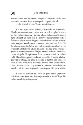 SEXO EM CORES30
ajeitou-se melhor, de forma a chupar o seu pênis. Fê-lo com
maestria, como se fosse uma experiente profissional.
- Não goze depressa. Temos a noite toda…
Ele balançou com a cabeça, afirmando ter entendido.
Ela chupava suavemente, quase sem tocar-lhe a glande. Ape-
sar de a peia ser enorme e grossa, a boca dela a acondicionava
bem. Ele sentiu a baba dela lhe escorrer pelo membro erétil e
fechou os olhos, evitando gozar. Percebeu que ela se mastur-
bava, enquanto o chupava, e levou a mão à tabaca dela. Ela
lhe afastou sua mão. Subiu sobre ele e posicionou a boceta em
seu rosto. Ele lambeu-a bem no grelo e ela deu um demorado
gemido, interrompendo a felação. Depois voltou a mamá-lo,
com mais gula. Ele apontou o dedo para o seu furico e enfiou
-o lá. Ela voltou a gemer, cada vez mais alto. Quando a falan-
ge penetrou toda, ele ficou mexendo lá dentro. Ela elasteceu
mais o ânus, e ele pode masturbá-la com mais comodidade.
Num instante, ela estava gozando. Mamou-o com mais inten-
sidade, e ele teve que se prender muito, para não gozar ainda.
Então, ela inundou seu rosto de gozo, tendo orgasmos
múltiplos, com jatos tão fortes que o deixou sem fôlego. Fi-
nalmente, ele também gozou.
 