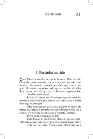 SEXO EM CORES 31
5. Ela tinha marido
Sara Menezes acordou no meio da noite. Deu um sal-
to da cama, quando viu um homem sentado per-
to dela. Acalmou-se, quando percebeu que era o ne-
grão. Ele assistia ao vídeo onde aparecia o falecido filho
dela, numa tevê do quarto. O homem perguntou-lhe:
- Teu filho usava arma?
- Bruno? Claro que não. É certo que algumas vezes de-
monstrou curiosidade pela que eu uso, mas nunca o deixei
nem pegá-la. Por quê?
- Olhe com atenção para a sua imagem no vídeo: ele
parece estar armado. Dá para ver o cabo de uma pistola sob a
camisa. O outro que está abraçado à mocinha, também.
- Porra, onde conseguiu essa fita?
- Eu te dei ontem, não lembra? Mas acho que você esta-
va bêbada demais para querer perceber o que tinha em mãos.
- Puta que me pariu. Agora, estou entendendo: meu
 