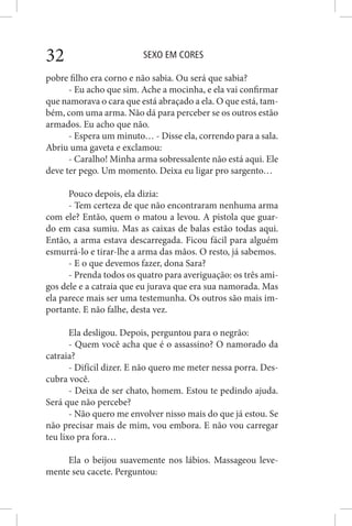 SEXO EM CORES32
pobre filho era corno e não sabia. Ou será que sabia?
- Eu acho que sim. Ache a mocinha, e ela vai confirmar
que namorava o cara que está abraçado a ela. O que está, tam-
bém, com uma arma. Não dá para perceber se os outros estão
armados. Eu acho que não.
- Espera um minuto… - Disse ela, correndo para a sala.
Abriu uma gaveta e exclamou:
- Caralho! Minha arma sobressalente não está aqui. Ele
deve ter pego. Um momento. Deixa eu ligar pro sargento…
Pouco depois, ela dizia:
- Tem certeza de que não encontraram nenhuma arma
com ele? Então, quem o matou a levou. A pistola que guar-
do em casa sumiu. Mas as caixas de balas estão todas aqui.
Então, a arma estava descarregada. Ficou fácil para alguém
esmurrá-lo e tirar-lhe a arma das mãos. O resto, já sabemos.
- E o que devemos fazer, dona Sara?
- Prenda todos os quatro para averiguação: os três ami-
gos dele e a catraia que eu jurava que era sua namorada. Mas
ela parece mais ser uma testemunha. Os outros são mais im-
portante. E não falhe, desta vez.
Ela desligou. Depois, perguntou para o negrão:
- Quem você acha que é o assassino? O namorado da
catraia?
- Difícil dizer. E não quero me meter nessa porra. Des-
cubra você.
- Deixa de ser chato, homem. Estou te pedindo ajuda.
Será que não percebe?
- Não quero me envolver nisso mais do que já estou. Se
não precisar mais de mim, vou embora. E não vou carregar
teu lixo pra fora…
Ela o beijou suavemente nos lábios. Massageou leve-
mente seu cacete. Perguntou:
 