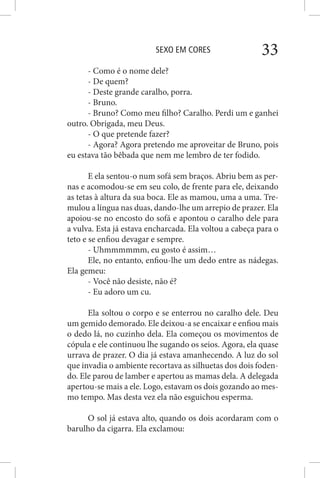 SEXO EM CORES 33
- Como é o nome dele?
- De quem?
- Deste grande caralho, porra.
- Bruno.
- Bruno? Como meu filho? Caralho. Perdi um e ganhei
outro. Obrigada, meu Deus.
- O que pretende fazer?
- Agora? Agora pretendo me aproveitar de Bruno, pois
eu estava tão bêbada que nem me lembro de ter fodido.
E ela sentou-o num sofá sem braços. Abriu bem as per-
nas e acomodou-se em seu colo, de frente para ele, deixando
as tetas à altura da sua boca. Ele as mamou, uma a uma. Tre-
mulou a língua nas duas, dando-lhe um arrepio de prazer. Ela
apoiou-se no encosto do sofá e apontou o caralho dele para
a vulva. Esta já estava encharcada. Ela voltou a cabeça para o
teto e se enfiou devagar e sempre.
- Uhmmmmmm, eu gosto é assim…
Ele, no entanto, enfiou-lhe um dedo entre as nádegas.
Ela gemeu:
- Você não desiste, não é?
- Eu adoro um cu.
Ela soltou o corpo e se enterrou no caralho dele. Deu
um gemido demorado. Ele deixou-a se encaixar e enfiou mais
o dedo lá, no cuzinho dela. Ela começou os movimentos de
cópula e ele continuou lhe sugando os seios. Agora, ela quase
urrava de prazer. O dia já estava amanhecendo. A luz do sol
que invadia o ambiente recortava as silhuetas dos dois foden-
do. Ele parou de lamber e apertou as mamas dela. A delegada
apertou-se mais a ele. Logo, estavam os dois gozando ao mes-
mo tempo. Mas desta vez ela não esguichou esperma.
O sol já estava alto, quando os dois acordaram com o
barulho da cigarra. Ela exclamou:
 