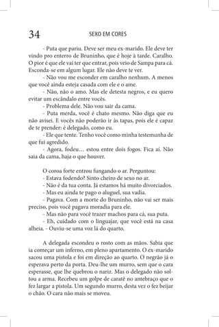 SEXO EM CORES34
- Puta que pariu. Deve ser meu ex-marido. Ele deve ter
vindo pro enterro de Bruninho, que é hoje à tarde. Caralho.
O pior é que ele vai ter que entrar, pois veio de Sampa para cá.
Esconda-se em algum lugar. Ele não deve te ver.
- Não vou me esconder em caralho nenhum. A menos
que você ainda esteja casada com ele e o ame.
- Não, não o amo. Mas ele detesta negros, e eu quero
evitar um escândalo entre vocês.
- Problema dele. Não vou sair da cama.
- Puta merda, você é chato mesmo. Não diga que eu
não avisei. E vocês não poderão ir às tapas, pois ele é capaz
de te prender: é delegado, como eu.
- Ele que tente. Tenho você como minha testemunha de
que fui agredido.
- Agora, fodeu… estou entre dois fogos. Fica aí. Não
saia da cama, haja o que houver.
O coroa forte entrou fungando o ar. Perguntou:
- Estava fodendo? Sinto cheiro de sexo no ar.
- Não é da tua conta. Já estamos há muito divorciados.
- Mas eu ainda te pago o aluguel, sua vadia.
- Pagava. Com a morte do Bruninho, não vai ser mais
preciso, pois você pagava moradia para ele.
- Mas não para você trazer machos para cá, sua puta.
- Eh, cuidado com o linguajar, que você está na casa
alheia. - Ouviu-se uma voz lá do quarto.
A delegada escondeu o rosto com as mãos. Sabia que
ia começar um inferno, em pleno apartamento. O ex-marido
sacou uma pistola e foi em direção ao quarto. O negrão já o
esperava perto da porta. Deu-lhe um murro, sem que o cara
esperasse, que lhe quebrou o nariz. Mas o delegado não sol-
tou a arma. Recebeu um golpe de caratê no antebraço que o
fez largar a pistola. Um segundo murro, desta vez o fez beijar
o chão. O cara não mais se moveu.
 
