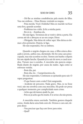 SEXO EM CORES 35
- Dê-lhe as minhas condolências pela morte do filho.
Vou-me embora. - Disse Bruno, vestindo as roupas.
- Puta merda. Você é fodinha! Meu ex-marido vai ficar
uma fera, quando acordar.
- Problema teu e dele. Já fiz a minha parte.
- Rá rá rá. - Zombou ela.
Ele não ligou. Terminou de se vestir e abriu a porta. Ela
correu até ele e abraçou-se ao seu corpo. Disse:
- Obrigada. Não deixe de voltar aqui. Mas deixa eu do-
mar a fera primeiro. Depois, te ligo.
Ele não respondeu. Foi-se embora.
Quando o negrão chegou em casa, o filho estava abra-
çado à jovem, ambos nus, dormindo. Ele fez uma cara preo-
cupada, mas não acordou os dois. Tomou um banho e depois
fez um rápido lanche. Quando já ia sair de novo, o casal acor-
dou. Vieram nus à cozinha. A mocinha não parecia empu-
lhada diante do negrão, por causa da nudez. Agia como se
estivesse vestida.
- Bom dia, pai.
- Bom dia, tio. - Cumprimentou ela.
Ele não respondeu. Continuou se ajeitando para sair. O
rapaz perguntou:
- O que houve com a mão? Está sangrando.
- Acidente de percurso. Nada grave. Mas, se eu fosse
você, não me envolvia com essa mocinha. Ela pode ser presa
a qualquer momento, por cumplicidade num crime.
- Acho que devíamos ajudá-la, pai.
- Pois eu já acho que fiz muito. E te aviso: ela não presta.
A mocinha estava sorrindo. Também gostava daquele
coroa. Ainda daria uma foda com ele. Deixou o cara sair, de-
pois disse:
- Vou precisar que faça um favor para mim.
- Qual?
 