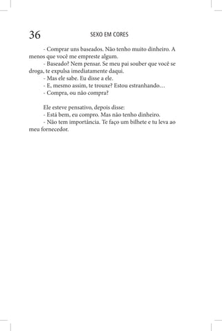 SEXO EM CORES36
- Comprar uns baseados. Não tenho muito dinheiro. A
menos que você me empreste algum.
- Baseado? Nem pensar. Se meu pai souber que você se
droga, te expulsa imediatamente daqui.
- Mas ele sabe. Eu disse a ele.
- E, mesmo assim, te trouxe? Estou estranhando…
- Compra, ou não compra?
Ele esteve pensativo, depois disse:
- Está bem, eu compro. Mas não tenho dinheiro.
- Não tem importância. Te faço um bilhete e tu leva ao
meu fornecedor.
 