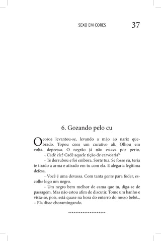 SEXO EM CORES 37
6. Gozando pelo cu
Ocoroa levantou-se, levando a mão ao nariz que-
brado. Topou com um curativo ali. Olhou em
volta, depressa. O negrão já não estava por perto.
- Cadê ele? Cadê aquele tição de carvoaria?
- Te derrubou e foi embora. Sorte tua. Se fosse eu, teria
te tirado a arma e atirado em tu com ela. E alegaria legítima
defesa.
- Você é uma devassa. Com tanta gente para foder, es-
colhe logo um negro.
- Um negro bem melhor de cama que tu, diga-se de
passagem. Mas não estou afim de discutir. Tome um banho e
vista-se, pois, está quase na hora do enterro do nosso bebê...
– Ela disse choramingando.
*********************
 