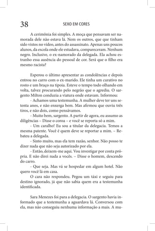 SEXO EM CORES38
A cerimônia foi simples. A moça que pensavam ser na-
morada dele não estava lá. Nem os outros, que que tinham
sido vistos no vídeo, antes do assassinato. Apenas uns poucos
alunos, da escola onde ele estudava, compareceram. Nenhum
negro. Inclusive, o ex-namorado da delegada. Ela achou es-
tranho essa ausência do pessoal de cor. Será que o filho era
mesmo racista?
Esperou o último apresentar as condolências e depois
entrou no carro com o ex-marido. Ele tinha um curativo no
rosto e um braço na tipoia. Esteve o tempo todo olhando em
volta, talvez procurando pelo negrão que o agrediu. O sar-
gento Milton conduzia a viatura onde estavam. Informou:
- Achamos uma testemunha. A mulher deve ter uns se-
tenta anos, e não enxerga bem. Mas afirmou que ouviu três
tiros, e não dois, como pensávamos.
- Muito bem, sargento. A partir de agora, eu assumo as
diligências – Disse o coroa – e você se reporta só a mim.
- Um caralho! Eu sou a titular da delegacia. Temos a
mesma patente. Você é quem deve se reportar a mim. – Re-
bateu a delegada.
- Sinto muito, mas ela tem razão, senhor. Não posso te
dizer nada que não seja autorizado por ela.
- Então, deixem-me aqui. Vou investigar por conta pró-
pria. E não direi nada a vocês. – Disse o homem, descendo
do carro.
- Que seja. Mas vá se hospedar em algum hotel. Não
quero você lá em casa.
O cara não respondeu. Pegou um táxi e seguiu para
destino ignorado, já que não sabia quem era a testemunha
identificada.
Sara Menezes foi para a delegacia. O sargento havia in-
formado que a testemunha a aguardava lá. Conversou com
ela, mas não conseguiu nenhuma informação a mais. A mu-
 