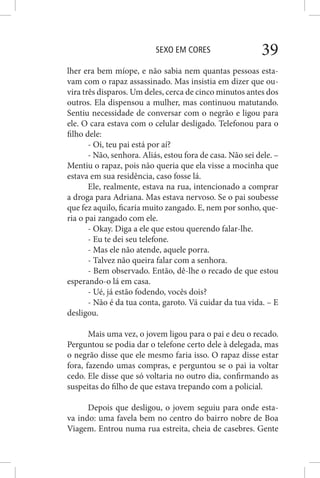 SEXO EM CORES 39
lher era bem míope, e não sabia nem quantas pessoas esta-
vam com o rapaz assassinado. Mas insistia em dizer que ou-
vira três disparos. Um deles, cerca de cinco minutos antes dos
outros. Ela dispensou a mulher, mas continuou matutando.
Sentiu necessidade de conversar com o negrão e ligou para
ele. O cara estava com o celular desligado. Telefonou para o
filho dele:
- Oi, teu pai está por aí?
- Não, senhora. Aliás, estou fora de casa. Não sei dele. –
Mentiu o rapaz, pois não queria que ela visse a mocinha que
estava em sua residência, caso fosse lá.
Ele, realmente, estava na rua, intencionado a comprar
a droga para Adriana. Mas estava nervoso. Se o pai soubesse
que fez aquilo, ficaria muito zangado. E, nem por sonho, que-
ria o pai zangado com ele.
- Okay. Diga a ele que estou querendo falar-lhe.
- Eu te dei seu telefone.
- Mas ele não atende, aquele porra.
- Talvez não queira falar com a senhora.
- Bem observado. Então, dê-lhe o recado de que estou
esperando-o lá em casa.
- Ué, já estão fodendo, vocês dois?
- Não é da tua conta, garoto. Vá cuidar da tua vida. – E
desligou.
Mais uma vez, o jovem ligou para o pai e deu o recado.
Perguntou se podia dar o telefone certo dele à delegada, mas
o negrão disse que ele mesmo faria isso. O rapaz disse estar
fora, fazendo umas compras, e perguntou se o pai ia voltar
cedo. Ele disse que só voltaria no outro dia, confirmando as
suspeitas do filho de que estava trepando com a policial.
Depois que desligou, o jovem seguiu para onde esta-
va indo: uma favela bem no centro do bairro nobre de Boa
Viagem. Entrou numa rua estreita, cheia de casebres. Gente
 