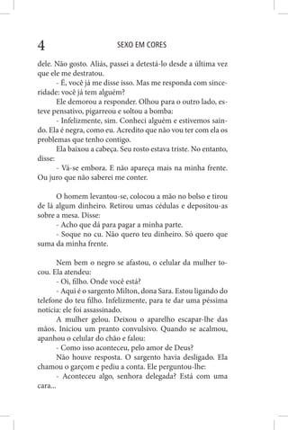 SEXO EM CORES4
dele. Não gosto. Aliás, passei a detestá-lo desde a última vez
que ele me destratou.
- É, você já me disse isso. Mas me responda com since-
ridade: você já tem alguém?
Ele demorou a responder. Olhou para o outro lado, es-
teve pensativo, pigarreou e soltou a bomba:
- Infelizmente, sim. Conheci alguém e estivemos sain-
do. Ela é negra, como eu. Acredito que não vou ter com ela os
problemas que tenho contigo.
Ela baixou a cabeça. Seu rosto estava triste. No entanto,
disse:
- Vá-se embora. E não apareça mais na minha frente.
Ou juro que não saberei me conter.
O homem levantou-se, colocou a mão no bolso e tirou
de lá algum dinheiro. Retirou umas cédulas e depositou-as
sobre a mesa. Disse:
- Acho que dá para pagar a minha parte.
- Soque no cu. Não quero teu dinheiro. Só quero que
suma da minha frente.
Nem bem o negro se afastou, o celular da mulher to-
cou. Ela atendeu:
- Oi, filho. Onde você está?
- Aqui é o sargento Milton, dona Sara. Estou ligando do
telefone do teu filho. Infelizmente, para te dar uma péssima
notícia: ele foi assassinado.
A mulher gelou. Deixou o aparelho escapar-lhe das
mãos. Iniciou um pranto convulsivo. Quando se acalmou,
apanhou o celular do chão e falou:
- Como isso aconteceu, pelo amor de Deus?
Não houve resposta. O sargento havia desligado. Ela
chamou o garçom e pediu a conta. Ele perguntou-lhe:
- Aconteceu algo, senhora delegada? Está com uma
cara...
 