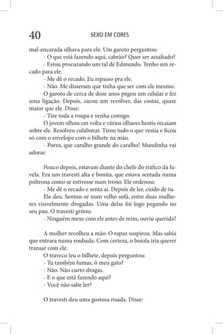 SEXO EM CORES40
mal-encarada olhava para ele. Um garoto perguntou:
- O que está fazendo aqui, cabrão? Quer ser assaltado?
- Estou procurando um tal de Edmundo. Tenho um re-
cado para ele.
- Me dê o recado. Eu repasso pra ele.
- Não. Me disseram que tinha que ser com ele mesmo.
O garoto de cerca de doze anos pegou um celular e fez
uma ligação. Depois, sacou um revólver, das costas, quase
maior que ele. Disse:
- Tire toda a roupa e venha comigo.
O jovem olhou em volta e vários olhares hostis recaíam
sobre ele. Resolveu colaborar. Tirou tudo o que vestia e ficou
só com o envelope com o bilhete na mão.
- Porra, que caralho grande do caralho! Mundinha vai
adorar.
Pouco depois, estavam diante do chefe do tráfico da fa-
vela. Era um travesti alta e bonita, que estava sentada numa
poltrona como se estivesse num trono. Ele ordenou:
- Me dê o recado e senta aí. Depois de ler, cuido de tu.
Ele deu. Sentou-se num velho sofá, entre duas mulhe-
res visivelmente drogadas. Uma delas foi logo pegando no
seu pau. O travesti gritou:
- Ninguém mexe com ele antes de mim, ouviu querida?
A mulher recolheu a mão. O rapaz suspirou. Mas sabia
que entrara numa roubada. Com certeza, o boiola iria querer
transar com ele.
O traveco leu o bilhete, depois perguntou:
- Tu também fumas, ô meu gato?
- Não. Não curto drogas.
- E o que está fazendo aqui?
- Você não sabe ler?
O travesti deu uma gostosa risada. Disse:
 