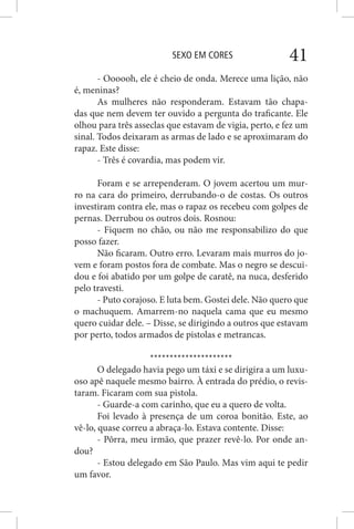 SEXO EM CORES 41
- Oooooh, ele é cheio de onda. Merece uma lição, não
é, meninas?
As mulheres não responderam. Estavam tão chapa-
das que nem devem ter ouvido a pergunta do traficante. Ele
olhou para três asseclas que estavam de vigia, perto, e fez um
sinal. Todos deixaram as armas de lado e se aproximaram do
rapaz. Este disse:
- Três é covardia, mas podem vir.
Foram e se arrependeram. O jovem acertou um mur-
ro na cara do primeiro, derrubando-o de costas. Os outros
investiram contra ele, mas o rapaz os recebeu com golpes de
pernas. Derrubou os outros dois. Rosnou:
- Fiquem no chão, ou não me responsabilizo do que
posso fazer.
Não ficaram. Outro erro. Levaram mais murros do jo-
vem e foram postos fora de combate. Mas o negro se descui-
dou e foi abatido por um golpe de caratê, na nuca, desferido
pelo travesti.
- Puto corajoso. E luta bem. Gostei dele. Não quero que
o machuquem. Amarrem-no naquela cama que eu mesmo
quero cuidar dele. – Disse, se dirigindo a outros que estavam
por perto, todos armados de pistolas e metrancas.
*********************
O delegado havia pego um táxi e se dirigira a um luxu-
oso apê naquele mesmo bairro. À entrada do prédio, o revis-
taram. Ficaram com sua pistola.
- Guarde-a com carinho, que eu a quero de volta.
Foi levado à presença de um coroa bonitão. Este, ao
vê-lo, quase correu a abraça-lo. Estava contente. Disse:
- Pôrra, meu irmão, que prazer revê-lo. Por onde an-
dou?
- Estou delegado em São Paulo. Mas vim aqui te pedir
um favor.
 
