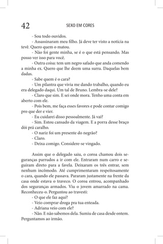SEXO EM CORES42
- Sou todo ouvidos.
- Assassinaram meu filho. Já deve ter visto a notícia na
tevê. Quero quem o matou.
- Não foi gente minha, se é o que está pensando. Mas
posso ver isso para você.
- Outra coisa: tem um negro safado que anda comendo
a minha ex. Quero que lhe deem uma surra. Daquelas bem
dadas.
- Sabe quem é o cara?
- Um pilantra que vivia me dando trabalho, quando eu
era delegado daqui. Um tal de Bruno. Lembra-se dele?
- Claro que sim. E sei onde mora. Tenho uma conta em
aberto com ele.
- Pois bem, me faça esses favores e pode contar comigo
pro que der e vier.
- Eu cuidarei disso pessoalmente. Já vai?
- Sim. Estou cansado da viagem. E a porra desse braço
dói prá caralho.
- O nariz foi um presente do negrão?
- Claro.
- Deixa comigo. Considere-se vingado.
Assim que o delegado saiu, o coroa chamou dois se-
guranças parrudos a ir com ele. Entraram num carro e se-
guiram direto para a favela. Deixaram os três entrar, sem
nenhum incômodo. Até cumprimentaram respeitosamente
o cara, quando ele passava. Pararam justamente na frente da
casa onde estava o traveco. O coroa entrou, acompanhado
dos seguranças armados. Viu o jovem amarrado na cama.
Reconheceu-o. Perguntou ao travesti:
- O que ele faz aqui?
- Veio comprar droga pra tua enteada.
- Adriana veio com ele?
- Não. E não sabemos dela. Sumiu de casa desde ontem.
Perguntamos ao irmão.
 