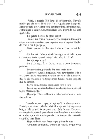 SEXO EM CORES 43
- Porra, o negrão lhe deve ter sequestrado. Duvido
muito que ela esteja lá na casa dele. Aquele cara é esperto.
Mas eu quero ele. Achem-no e lhe deem uma surra daquelas.
Fotografem o desgraçado, pois quero uma prova de que está
quebrado.
- E o garoto bonito, de olhos azuis?
- Tratem-no bem, e não o deixe se escapulir. Qualquer
coisa, teremos um refém para negociar com o negrão. Cuida-
do com o pai. É perigoso.
- Posso, ao menos, dar uma foda com esse rapazinho
aí?
- Melhor não. Mas pode deixar alguma viciada trepar
com ele, contanto que não esteja infectada, fui claro?
- Por que o protege?
- Eu o conheço. É um ótimo rapaz. E devo favores ao
pai dele.
- Mesmo assim, pretende dar uma surra nele?
- Negócios. Apenas negócios. Mas devo minha vida a
ele. Certa vez, os meganhas atiraram em mim. Ele me escon-
deu na própria casa e cuidou de mim durante vários dias, até
que eu sarasse.
- Porra, bofe. Assim é sacanagem com o cara.
- Faça o que eu mando. E não me chame disso que você
falou. Mais respeito!
- Desculpe, chefe. – Baixou a cabeça o traveco – Con-
sidere feito.
Quando bruno chegou ao apê de Sara, ela estava nua.
Porém, novamente, bêbada. Abriu-lhe a porta e se jogou nos
braços dele. A mão foi de pronto ao pênis do cara. Despiu-o
com urgência, quando percebeu o membro duro. Abocanhou
o caralho rijo e ele temeu que ela o mordesse. Ela parou de
chupá-lo, para dizer:
- Hoje eu deixo você fazer o que quiser de mim...
- Continua chupando. Depois eu decido o que você
 
