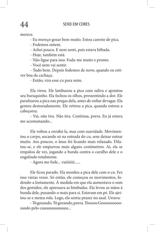 SEXO EM CORES44
merece.
- Eu mereço gozar bem muito. Estou carente de pica.
- Fodemos ontem.
- Achei pouco. E nem senti, pois estava bêbada.
- Hoje, também está.
- Não ligue para isso. Foda-me muito e pronto.
- Você nem vai sentir.
- Tudo bem. Depois fodemos de novo, quando eu esti-
ver boa da cachaça.
- Então, vira esse cu para mim.
Ela virou. Ele lambuzou a pica com saliva e apontou
seu buraquinho. Ela fechou os olhos, pressentindo a dor. Ele
parafuseou a pica nas pregas dela, antes de enfiar devagar. Ela
gemeu demoradamente. Ele retirou a pica, quando entrou a
cabeçorra.
- Vai, não tira. Não tira. Continua, porra. Eu já estava
me acostumando...
Ele voltou a enrabá-la, mas com suavidade. Movimen-
tou o corpo, socando só na entrada do cu, sem deixar entrar
muito. Aos poucos, o ânus foi ficando mais relaxado. Dila-
tou-se, e ele empurrou mais alguns centímetros. Aí, ela se
empalou de vez, jogando a bunda contra o caralho dele e o
engolindo totalmente.
- Agora me fode... vaiiiiiiii......
Ele ficou parado. Ela mordeu a pica dele com o cu. Fez
isso várias vezes. Só então, ele começou os movimentos, fo-
dendo-a lentamente. À medida em que ela aumentava o som
dos gemidos, ele apressava as bimbadas. Ela levou as mãos à
bunda dele, puxando-o mais para si. Estavam em pé. Ele ajei-
tou-se e meteu rola. Logo, ela sentia prazer no anal. Urrava:
-Tôgozando.Tôgozando,porra.TôooooGooooooooo-
zando pelo cuuuuuuuuuuuu...
 