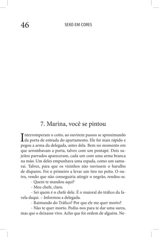 SEXO EM CORES46
7. Marina, você se pintou
Interromperam o coito, ao ouvirem passos se aproximando
da porta de entrada do apartamento. Ele foi mais rápido e
pegou a arma da delegada, antes dela. Bem no momento em
que arrombavam a porta, talvez com um pontapé. Dois su-
jeitos parrudos apareceram, cada um com uma arma branca
na mão. Um deles empunhava uma espada, como um samu-
rai. Talvez, para que os vizinhos não ouvissem o barulho
de disparos. Foi o primeiro a levar um tiro no peito. O ou-
tro, vendo que não conseguiria atingir o negrão, rendeu-se.
- Quem te mandou aqui?
- Meu chefe, claro.
- Sei quem é o chefe dele. É o maioral do tráfico da fa-
vela daqui. – Informou a delegada.
- Raimundo do Tráfico? Por que ele me quer morto?
- Não te quer morto. Pediu-nos para te dar uma surra,
mas que o deixasse vivo. Acho que foi ordem de alguém. Ne-
 