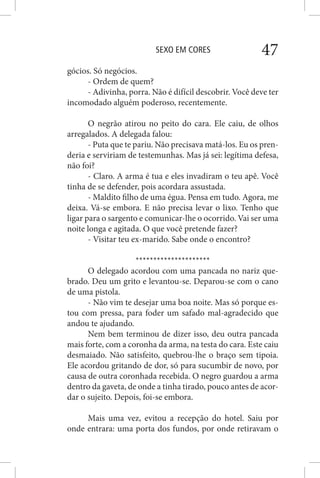 SEXO EM CORES 47
gócios. Só negócios.
- Ordem de quem?
- Adivinha, porra. Não é difícil descobrir. Você deve ter
incomodado alguém poderoso, recentemente.
O negrão atirou no peito do cara. Ele caiu, de olhos
arregalados. A delegada falou:
- Puta que te pariu. Não precisava matá-los. Eu os pren-
deria e serviriam de testemunhas. Mas já sei: legítima defesa,
não foi?
- Claro. A arma é tua e eles invadiram o teu apê. Você
tinha de se defender, pois acordara assustada.
- Maldito filho de uma égua. Pensa em tudo. Agora, me
deixa. Vá-se embora. E não precisa levar o lixo. Tenho que
ligar para o sargento e comunicar-lhe o ocorrido. Vai ser uma
noite longa e agitada. O que você pretende fazer?
- Visitar teu ex-marido. Sabe onde o encontro?
*********************
O delegado acordou com uma pancada no nariz que-
brado. Deu um grito e levantou-se. Deparou-se com o cano
de uma pistola.
- Não vim te desejar uma boa noite. Mas só porque es-
tou com pressa, para foder um safado mal-agradecido que
andou te ajudando.
Nem bem terminou de dizer isso, deu outra pancada
mais forte, com a coronha da arma, na testa do cara. Este caiu
desmaiado. Não satisfeito, quebrou-lhe o braço sem tipoia.
Ele acordou gritando de dor, só para sucumbir de novo, por
causa de outra coronhada recebida. O negro guardou a arma
dentro da gaveta, de onde a tinha tirado, pouco antes de acor-
dar o sujeito. Depois, foi-se embora.
Mais uma vez, evitou a recepção do hotel. Saiu por
onde entrara: uma porta dos fundos, por onde retiravam o
 