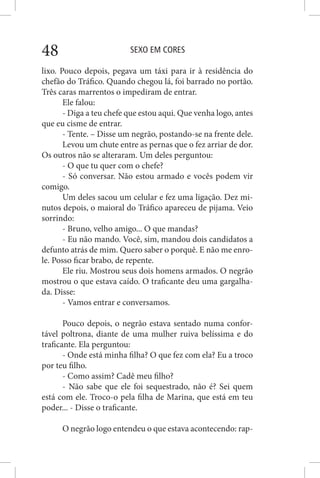 SEXO EM CORES48
lixo. Pouco depois, pegava um táxi para ir à residência do
chefão do Tráfico. Quando chegou lá, foi barrado no portão.
Três caras marrentos o impediram de entrar.
Ele falou:
- Diga a teu chefe que estou aqui. Que venha logo, antes
que eu cisme de entrar.
- Tente. – Disse um negrão, postando-se na frente dele.
Levou um chute entre as pernas que o fez arriar de dor.
Os outros não se alteraram. Um deles perguntou:
- O que tu quer com o chefe?
- Só conversar. Não estou armado e vocês podem vir
comigo.
Um deles sacou um celular e fez uma ligação. Dez mi-
nutos depois, o maioral do Tráfico apareceu de pijama. Veio
sorrindo:
- Bruno, velho amigo... O que mandas?
- Eu não mando. Você, sim, mandou dois candidatos a
defunto atrás de mim. Quero saber o porquê. E não me enro-
le. Posso ficar brabo, de repente.
Ele riu. Mostrou seus dois homens armados. O negrão
mostrou o que estava caído. O traficante deu uma gargalha-
da. Disse:
- Vamos entrar e conversamos.
Pouco depois, o negrão estava sentado numa confor-
tável poltrona, diante de uma mulher ruiva belíssima e do
traficante. Ela perguntou:
- Onde está minha filha? O que fez com ela? Eu a troco
por teu filho.
- Como assim? Cadê meu filho?
- Não sabe que ele foi sequestrado, não é? Sei quem
está com ele. Troco-o pela filha de Marina, que está em teu
poder... - Disse o traficante.
O negrão logo entendeu o que estava acontecendo: rap-
 