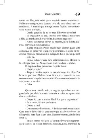 SEXO EM CORES 49
taram seu filho, sem saber que a mocinha estava em sua casa.
Pediam um resgate, mas bastava ter dado uma olhada em sua
residência. A menos que a moça tivesse fugido. Isso compli-
caria a atual situação.
- Qual a garantia de eu ter meu filho vivo de volta?
- Eu te garanto, só isso. Te devo uma parada, mas quero
a filha da minha mulher de volta. Fazemos negócios?
- Antes, vou tentar salvar, eu mesmo, meu filhote. De-
pois, conversamos novamente.
- Cabra teimoso. Posso muito bem alertar quem está
com ele, e os caras vão te esperar preparados. E ainda tu po-
des ser preso, se mexeu com o delegado. Fez o que eu penso?
- Sim, fiz.
- Então, fodeu. O cara deve estar uma arara. Melhor eu
te entregar para ele. Aí, você não poderá salvar teu filho.
O negrão esteve pensativo. Depois, falou:
- O que propõe?
- Traga a menina aqui e eu mando trazer teu filho. Por
bem ou por mal. Melhor: você fica aqui, enquanto eu vou
com os meus, resgatar teu menino. Quando eu o trouxer, tu
vais buscar a menina.
- Feito.
Quando o marido saiu, o negrão aguardava na sala,
guardado por dois homens, quando a ruiva se aproximou
dele e cochichou:
- O que fez com a minha filha? Por que a sequestrou?
- Eu a salvei. Ela me pediu isso.
- Como assim?
- O namorado bateu nela. A Polícia o está procurando.
Com medo dele achá-la, pensando que ela abriu o bico, tua
filha pediu para ficar lá em casa. Neste momento, ainda deve
estar lá.
- Então, vamos nós dois lá. Vou me livrar dos seguran-
ças e saímos. Se estiver dizendo a verdade, nós a traremos de
 