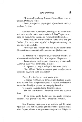 SEXO EM CORES 5
- Meu mundo acaba de desabar, Carlos. Duas vezes se-
guidas. Depois, te conto.
- Então, não precisa pagar agora. Quando me contar, a
senhora faz isso.
Cerca de meia hora depois, ela chegava ao local do cri-
me: uma rua não muito movimentada de Boa Viagem. Aper-
reou-se, quando viu o corpo do rapaz estendido no chão:
- Meu Deus, um menino tão bom. E tão novo. Por quê,
Senhor? Ele estava com alguém? – Perguntou ao sargento,
que estava ao seu lado.
- Parece que não, senhora. Mas não houve testemunhas.
Nem existem câmeras de vídeos nesta área. Já checamos.
Ela aproximou-se aos prantos, do cadáver do filho. Ele
tinha o nariz quebrado e dois tiros no peito. Ela gemeu:
- Porra, não se contentaram em quebrar o nariz dele.
Atiraram duas vezes contra meu menino.
- A imprensa já chegou, delegada. Deixo-os passar?
- Sim, Milton. Tenho um recado para mandar para o
assassino ou, quem sabe, assassinos?
Pouco depois, ela encerrava a entrevista:
- ... pois eu repito: quem cometeu esse bárbaro assassi-
nato do meu filho, esteja certo que eu te pegarei. Pode ser um
ou muitos. Farei justiça com minhas próprias mãos.
O sargento interviu diante dos microfones:
- Ela está transtornada. Por favor, vocês não ouviram
isso.
- Deixa com a gente. Editaremos essa parte, retirando
essa fala. Não gravamos ao vivo. – Disse uma repórter.
Sara Menezes ligou para o ex-marido, pai do rapaz.
Quis dar-lhe a notícia, antes que ele soubesse pelos noticiá-
rios. Depois, deixou o sargento encarregado das diligências
 