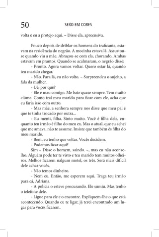 SEXO EM CORES50
volta e eu a protejo aqui. – Disse ela, apreensiva.
Pouco depois de driblar os homens do traficante, esta-
vam na residência do negrão. A mocinha estava lá. Assustou-
se quando viu a mãe. Abraçou-se com ela, chorando. Ambas
estavam em prantos. Quando se acalmaram, o negrão disse:
- Pronto. Agora vamos voltar. Quero estar lá, quando
teu marido chegar.
- Não. Para lá, eu não volto. – Surpreendeu o sujeito, a
fala da mulher.
- Ué, por quê?
- Ele é mau comigo. Me bate quase sempre. Tem muito
ciúme. Como traí meu marido para ficar com ele, acha que
eu faria isso com outro.
- Mas mãe, a senhora sempre nos disse que meu pai é
que te tinha trocado por outra...
- Eu menti, filha. Sinto muito. Você é filha dele, en-
quanto teu irmão é filho do meu ex. Mas o atual, que eu achei
que me amava, não te assume. Insiste que também és filha do
meu marido.
- Bem, eu tenho que voltar. Vocês decidem.
- Podemos ficar aqui?
Sim – Disse o homem, saindo. –, mas eu não aconse-
lho. Alguém pode ter te visto e teu marido tem muitos olhei-
ros. Melhor ficarem nalgum motel, os três. Será mais difícil
dele achar vocês.
- Não temos dinheiro.
- Nem eu. Então, me esperem aqui. Traga teu irmão
para cá, Adriana.
- A polícia o esteve procurando. Ele sumiu. Mas tenho
o telefone dele.
- Ligue para ele e o encontre. Expliquem-lhe o que está
acontecendo. Quando eu te ligar, já terei encontrado um lu-
gar para vocês ficarem.
 