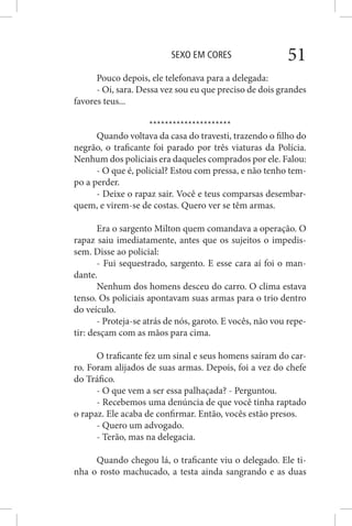 SEXO EM CORES 51
Pouco depois, ele telefonava para a delegada:
- Oi, sara. Dessa vez sou eu que preciso de dois grandes
favores teus...
*********************
Quando voltava da casa do travesti, trazendo o filho do
negrão, o traficante foi parado por três viaturas da Polícia.
Nenhum dos policiais era daqueles comprados por ele. Falou:
- O que é, policial? Estou com pressa, e não tenho tem-
po a perder.
- Deixe o rapaz sair. Você e teus comparsas desembar-
quem, e virem-se de costas. Quero ver se têm armas.
Era o sargento Milton quem comandava a operação. O
rapaz saiu imediatamente, antes que os sujeitos o impedis-
sem. Disse ao policial:
- Fui sequestrado, sargento. E esse cara aí foi o man-
dante.
Nenhum dos homens desceu do carro. O clima estava
tenso. Os policiais apontavam suas armas para o trio dentro
do veículo.
- Proteja-se atrás de nós, garoto. E vocês, não vou repe-
tir: desçam com as mãos para cima.
O traficante fez um sinal e seus homens saíram do car-
ro. Foram alijados de suas armas. Depois, foi a vez do chefe
do Tráfico.
- O que vem a ser essa palhaçada? - Perguntou.
- Recebemos uma denúncia de que você tinha raptado
o rapaz. Ele acaba de confirmar. Então, vocês estão presos.
- Quero um advogado.
- Terão, mas na delegacia.
Quando chegou lá, o traficante viu o delegado. Ele ti-
nha o rosto machucado, a testa ainda sangrando e as duas
 