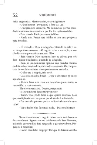 SEXO EM CORES52
mãos engessadas. Mesmo assim, estava algemado.
- O que houve? - Perguntou o fora-da-Lei.
- O negrão nos sacaneou. Me denunciou por ter man-
dado teus homens atrás dele e por lhe ter raptado o filho.
- Puta merda. Então, estamos fodidos.
- Ainda não. Parece que minha ex tem uma proposta
para nós dois.
- -É verdade. - Disse a delegada, entrando na sala e in-
terrompendo a conversa. - O negrão retira a acusação, se vo-
cês disserem quem atirou no meu filho.
- Sem chance. Não sabemos. Isso eu afirmo por nós
dois - Disse o traficante, aludindo ao delegado.
- Bem, se insistem nessa opinião, vou prender mesmo
os dois, sob acusação de tentativa de assassinato. Os compin-
chas de vocês invadiram meu apartamento, armados.
- O alvo era o negrão, não você.
- Cala essa maldita boca! - Disse o delegado. O outro
aquietou-se.
- Vamos fazer um trato: eu descubro quem matou o
nosso filho e você nos solta.
Ela esteve pensativa. Depois, perguntou:
- E se eu mesma descobrir primeiro?
- Então, você pode fazer o que quiser conosco. Mas
quero o tição do inferno preso, por desacato à autoridade.
- Por que não prestou queixa, ao invés de mandar ma-
tá-lo?
- Vai te foder. Não falo mais nada. - Disse o delegado.
*********************
Naquele momento, o negrão estava num motel com as
duas mulheres. Aguardava um telefonema de Sara Menezes,
avisando que seu filho fora resgatado e que estava bem. Per-
guntou à mocinha:
- Como meu filho foi pego? Por que te deixou sozinha
 
