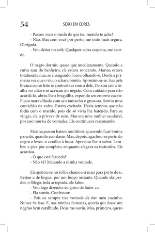 SEXO EM CORES54
- Passou mais o medo de que teu marido te ache?
- Não. Mas com você por perto, me sinto mais segura.
Obrigada.
- Vou deitar no sofá. Qualquer coisa suspeita, me acor-
de.
O negro dormiu quase que imediatamente. Quando a
ruiva saiu do banheiro, ele estava roncando. Marina estava
totalmente nua, se enxugando. Ficou olhando-o. Desde a pri-
meira vez que o viu, o achara bonito. Aproximou-se. Sua pele
branca como leite se contrastava com a dele. Deixou cair a to-
alha no chão e se acercou do negrão. Com cuidado para não
acordá-lo, abriu-lhe a braguilha, expondo seu enorme cacete.
Ficou maravilhada com seu tamanho e grossura. Sentiu uma
comichão na vulva. Estava excitada. Havia tempos que não
fodia com o marido, pois ele só vivia lhe batendo. Para se
vingar, ela o privava de sexo. Mas era uma mulher saudável,
por isso morria de vontades. Ele continuava ressonando.
Marina passou batom nos lábios, querendo ficar bonita
para ele, quando acordasse. Mas, depois, agachou-se perto do
negro e levou o caralho à boca. Apreciou-lhe o sabor. Lam-
beu a pica por completo, enquanto afagava os testículos. Ele
acordou.
- O que está fazendo?
- Não vê? Matando a minha vontade.
Ele ajeitou-se no sofá e chamou-a mais para perto de si.
Beijou-a de língua, por um longo instante. Quando ela per-
deu o fôlego, toda arrepiada, ele falou:
- Vou logo dizendo: eu gosto de foder cu.
- Ela sorriu. Confessou:
- Pois eu sempre tive vontade de dar meu cuzinho.
Nunca fiz isso. E, nas minhas fantasias, queria que fosse um
negrão bem caralhudo. Deus me ouviu. Mas, primeiro, quero
 