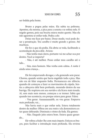 SEXO EM CORES 55
ser fodida pela frente.
Bruno a pegou pelas mãos. Ela subiu na poltrona.
Apontou, ela mesma, a pica para a xoxota e se enfiou nela. O
negrão gemeu, pois sua boceta estava muito quente. Mas ela
não aguentou se enfiar toda. Pediu a ele:
Deixe-me ficar por baixo. Desse modo, você pode do-
sar a penatração. Teu caralho é muito grande e grosso. Até
machuca.
Ele fez o que ela pediu. Ela abriu-se toda, facilitando a
acomodação da pica dele. Avisou:
- Não tenho mais útero, portanto vai me achar oca por
dentro. Você se importa?
- Não, é até melhor. Posso enfiar meu caralho até o
talo...
- Sim, meu homem. Mas venha com calma. A noite é
ainda uma criança...
Ele foi empurrando devagar, e ela gemendo sem parar.
Chorou, quando sentiu que havia engolido toda a pica. Mas
não era de falar enquanto fodia. Permaneceu em silêncio,
quando ele começou a fazer os movimentos de cópula. Sen-
tia a cabeçorra dele bem profunda, mexendo dentro da sua
barriga. Ele respirava em seu ouvido e ela ficava mais tesuda.
Aí, sem mais nem menos, começou a se tremer. Sabia que
quando isso acontecia, era porque estava para gozar. Falou:
- Vou gozar. Aaaaaaaaaaahh, eu vou gozar. Empurra
mais profundo, vai...
Não havia mais o que enfiar nela. Estava totalmente
dentro da mulher. Olhou em seu rosto e ela demonstrava es-
tar quase delirando. Diminuiu o ritmo da foda. Ela gemeu:
- Não. Daquele jeito estava bom. Estava quase gozan-
do...
Ele voltou a foder-lhe com mais ímpeto. Esticou os bra-
ços, para facilitar a introdução mais profunda. Ela revirou
 