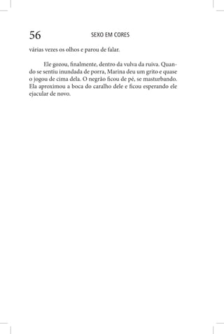 SEXO EM CORES56
várias vezes os olhos e parou de falar.
Ele gozou, finalmente, dentro da vulva da ruiva. Quan-
do se sentiu inundada de porra, Marina deu um grito e quase
o jogou de cima dela. O negrão ficou de pé, se masturbando.
Ela aproximou a boca do caralho dele e ficou esperando ele
ejacular de novo.
 