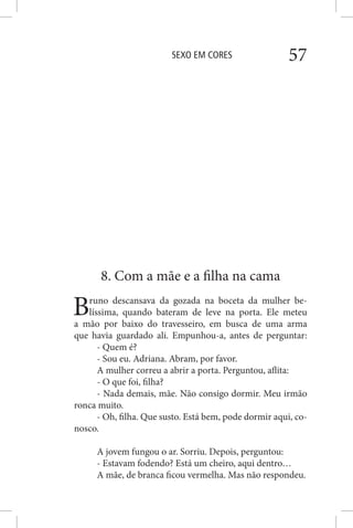 SEXO EM CORES 57
8. Com a mãe e a filha na cama
Bruno descansava da gozada na boceta da mulher be-
líssima, quando bateram de leve na porta. Ele meteu
a mão por baixo do travesseiro, em busca de uma arma
que havia guardado ali. Empunhou-a, antes de perguntar:
- Quem é?
- Sou eu. Adriana. Abram, por favor.
A mulher correu a abrir a porta. Perguntou, aflita:
- O que foi, filha?
- Nada demais, mãe. Não consigo dormir. Meu irmão
ronca muito.
- Oh, filha. Que susto. Está bem, pode dormir aqui, co-
nosco.
A jovem fungou o ar. Sorriu. Depois, perguntou:
- Estavam fodendo? Está um cheiro, aqui dentro…
A mãe, de branca ficou vermelha. Mas não respondeu.
 