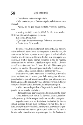 SEXO EM CORES58
- Desculpem, se interrompi a foda.
- Não interrompeu. - Falou o negrão, cobrindo-se com
o lençol.
- Agora, fui eu que fiquei excitada. Você me permite,
mãe?
- Você quer foder com ele, filha? Eu não te aconselho.
Ele tem o pinto muito grande e grosso.
Ela sorriu. Disse, feliz:
- Que bom. Eu sempre desejei foder um cara assim.
- Então, vem. Eu te ajudo…
Pouco depois, bruno estava sob a mocinha. Ela passava
saliva na boceta enquanto a mãe segurava o pau do cara, de
novo ereto. Adriana apontou o cacete para a vulva inchada
e tentou se estrepar nele. Gemeu de dor, sem conseguir seu
intento. A mulher pediu licença e mamou o pau do negrão,
com muita saliva na boca. Lubrificava-o para a filha. Liberou
o caralho e a jovem tentou de novo. Em vão. Não conseguia
se enfiar no sujeito. Choramingou, frustrada. A mãe disse:
- Calma, filha. É assim mesmo. Tente outra vez…
Mais uma vez, foi vã a tentativa. Na verdade, a mocinha
estava muito tensa e ansiosa para foder o negrão. Mentira,
quando dissera que o irmão roncava. Ela é que não conseguiu
dormir, pensando que era, talvez, a última oportunidade que
teria para foder o coroa. Portanto, tinha que conseguir.
- Mãe, toma o lugar dele. Chupa minha xaninha, en-
quanto ele me enraba por trás…
- Tem certeza de que vai aguentá-lo no cu, minha filha?
- Não. Pelo cu, não. Só um faz de conta. Mas aí, a senho-
ra chupa meu grelinho, enquanto ele me invade a periquita.
Aquela conversa e as tentativas frustradas da jovem
tinham deixado Bruno mais excitado. Seu pau doía, de tão
duro. Mas permaneceu calado, sem opinar. Na verdade, que-
ria mesmo era foder o cu da garota, pois se fartara da xoxota
da mãe dela. Levantou-se e se postou por trás de Adriana. A
 