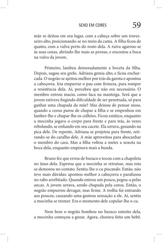 SEXO EM CORES 59
mãe se deitou em seu lugar, com a cabeça sobre um traves-
seiro alto, posicionando-se no meio da cama. A filha ficou de
quatro, com a vulva perto do rosto dela. A ruiva agarrou-se
às suas coxas, abrindo-lhe mais as pernas, e encostou a boca
na vulva da jovem.
Primeiro, lambeu demoradamente a boceta da filha.
Depois, sugou seu grelo. Adriana gemia alto, e ficou enchar-
cada. O negrão se ajeitou melhor por trás da garota e apontou
a cabeçorra. Iria empurrar o pau com firmeza, para romper
a resistência dela. Aí, percebeu que não era necessário. O
membro entrou macio, como faca na manteiga. Será que a
jovem estivera fingindo dificuldade de ser penetrada, só para
ganhar uma chupada da mãe? Mas deixou de pensar nisso,
quando a coroa parou de chupar a filha e se empenhou em
lamber-lhe e chupar-lhe os colhões. Ficou estático, enquanto
a mocinha jogava o corpo para frente e para trás, às vezes
rebolando, se enfiando em seu cacete. Ela urrava, gozando na
pica dele. De repente, Adriana se projetou para frente, reti-
rando-se do caralho dele. A mãe aproveitou para abocanhar
o membro do cara. Mas a filha voltou a meter a xoxota na
boca dela, enquanto empinava mais a bunda.
Bruno fez que errou de buraco e tocou com a chapeleta
no ânus dela. Esperou que a mocinha se retraísse, mas esta
se demorou no contato. Sentiu-lhe o cu piscando. Então, não
teve mais dúvidas: apontou melhor a cabeçorra e parafusou
no rabo arrebitado. Quando entrou um pouco, pegou-a pelas
ancas. A jovem urrava, sendo chupada pela coroa. Então, o
negrão empurrou devagar, mas firme. A trolha foi entrando
aos poucos, causando uma gostosa sensação a ele. Aí, sentiu
a mocinha se tremer. Era o momento dele copular-lhe o cu.
Nem bem o negrão bombou no buraco estreito dela,
a mocinha começou a gozar. Agora, chorava feito um bebê.
 