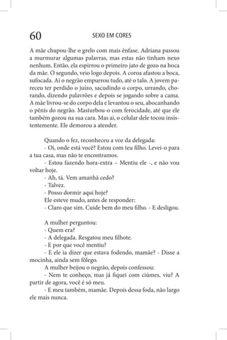SEXO EM CORES60
A mãe chupou-lhe o grelo com mais ênfase. Adriana passou
a murmurar algumas palavras, mas estas não tinham nexo
nenhum. Então, ela espirrou o primeiro jato de gozo na boca
da mãe. O segundo, veio logo depois. A coroa afastou a boca,
sufocada. Aí o negrão empurrou tudo, até o talo. A jovem pa-
receu ter perdido o juízo, sacudindo o corpo, urrando, cho-
rando, dizendo palavrões e depois se jogando sobre a cama.
A mãe livrou-se do corpo dela e levantou o seu, abocanhando
o pênis do negrão. Masturbou-o com ferocidade, até que ele
também gozou na sua cara. Mas aí, o celular dele tocou insis-
tentemente. Ele demorou a atender.
Quando o fez, reconheceu a voz da delegada:
- Oi, onde está você? Estou com teu filho. Levei-o para
a tua casa, mas não te encontramos.
- Estou fazendo hora-extra – Mentiu ele -, e não vou
voltar hoje.
- Ah, tá. Vem amanhã cedo?
- Talvez.
- Posso dormir aqui hoje?
Ele esteve mudo, antes de responder:
- Claro que sim. Cuide bem do meu filho. - E desligou.
A mulher perguntou:
- Quem era?
- A delegada. Resgatou meu filhote.
- E por que você mentiu?
- E ele ia dizer que estava fodendo, mamãe? - Disse a
mocinha, ainda sem fôlego.
A mulher beijou o negrão, depois confessou:
- Nem te conheço, mas já fiquei com ciúmes, viu? A
partir de agora, você é só meu.
- E meu também, mamãe. Depois dessa foda, não largo
ele mais nunca.
 