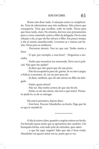 SEXO EM CORES 61
Bruno não disse nada. A situação estava se complican-
do. Teria de administrar suas três mulheres. Não achava que
conseguiria. Teria que escolher, cedo ou tarde. Torcia para
que fosse tarde, claro. No entanto, desviou seus pensamentos
para o crime cometido contra o filho da delegada. Devia uma
solução a ela, já que ela lhe salvara o filho. Em pouco tempo,
o dia já estaria amanhecendo. Levantou-se e tomou um ba-
nho. Disse para as mulheres:
- Procurem dormir. Vou ter que sair. Tenho muito a
fazer.
- O quê, por exemplo, a essa hora? - Perguntou a mo-
cinha.
- Tenho que encontrar teu namorado. Devo isso à poli-
cial. Não quer me ajudar?
- Já disse que não quero que ele seja preso.
- Não há escapatória para ele, garota. Se eu não o pegar,
a Polícia o encontra. Aí, vai ser pior para ele.
- Já disse, também, que ele não atirou no filho da dele-
gada.
- Então, quem atirou?
- Não sei. Mas tenho certeza de que não foi ele.
- Então, se ele não atirou, não tem o que temer. Prome-
to ajudá-lo, se ele se entregar.
Ela esteve pensativa, depois disse:
- Está bem. Procure Mundinho, na favela. Diga que fui
eu que te mandei lá.
****************
O dia já estava claro, quando o negrão entrou na favela.
Foi barrado quase assim que se aproximou dos casebres. Um
branquela fortão, com todo jeito de estivador, quis saber:
- o que faz aqui, negrão? Sabe que não é bem-vindo.
Mundinho vai querer atirar em tu, assim que te ver.
 