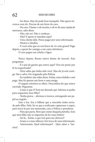 SEXO EM CORES62
- Sei disso. Mas ele pode ficar tranquilo. Não quero en-
crenca com ele. Preciso de um favor do cara.
- Da cara. Chame-o de macho, e ele te dá uma rajada de
metranca, sabe disso.
- Não, não sei. Não o conheço.
- Não? E quem te mandou aqui?
- Uma cliente dele. Posso pagar por uma informação.
- Mostra o dindim.
- E você acha que eu sou louco de vir com grana? Pago
depois, a quem for comigo a um caixa eletrônico.
O cara pegou um celular e ligou.
Pouco depois, Bruno estava diante do travesti. Este
perguntou:
- É o pai do garoto que esteve aqui? Veio me punir por
tê-lo sequestrado?
- Nem sabia que tinha sido você. Mas ele já está comi-
go. São e salvo. Foi resgatado pela Polícia.
- Eu também não sabia disso. Então, estou fodida e mal
paga. Mas fiz apenas um favor a uma amiga.
O negrão estreitou os olhos. Desconfiou do que estava
ouvindo. Peguntou:
- Como é que é? Está me dizendo que Adriana te pediu
para sequestrar meu filho?
- Tenho prova. - afirmou o traveco, entregando um pa-
pel ao negrão.
Este o leu. Era o bilhete que a mocinha tinha envia-
do pelo filho. Nele, lia-se que o traficante capturasse o rapaz,
para trocá-lo por seu namorado, caso a Polícia o prendesse.
- Puta que pariu. Bem que cismei daquela putinha. Será
que meu filho não se importou de ler essas linhas?
- Sei lá... Então, o que tem para me oferecer?
- Grana e o meu silêncio. Em troca de uma informação.
- Interessante. Qual informação? - Quis saber a “me-
nina”.
 