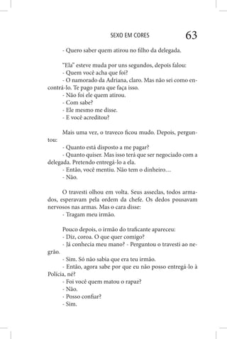 SEXO EM CORES 63
- Quero saber quem atirou no filho da delegada.
“Ela” esteve muda por uns segundos, depois falou:
- Quem você acha que foi?
- O namorado da Adriana, claro. Mas não sei como en-
contrá-lo. Te pago para que faça isso.
- Não foi ele quem atirou.
- Com sabe?
- Ele mesmo me disse.
- E você acreditou?
Mais uma vez, o traveco ficou mudo. Depois, pergun-
tou:
- Quanto está disposto a me pagar?
- Quanto quiser. Mas isso terá que ser negociado com a
delegada. Pretendo entregá-lo a ela.
- Então, você mentiu. Não tem o dinheiro…
- Não.
O travesti olhou em volta. Seus asseclas, todos arma-
dos, esperavam pela ordem da chefe. Os dedos pousavam
nervosos nas armas. Mas o cara disse:
- Tragam meu irmão.
Pouco depois, o irmão do traficante apareceu:
- Diz, coroa. O que quer comigo?
- Já conhecia meu mano? - Perguntou o travesti ao ne-
grão.
- Sim. Só não sabia que era teu irmão.
- Então, agora sabe por que eu não posso entregá-lo à
Polícia, né?
- Foi você quem matou o rapaz?
- Não.
- Posso confiar?
- Sim.
 