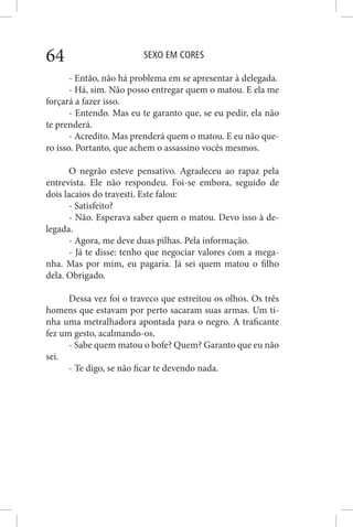SEXO EM CORES64
- Então, não há problema em se apresentar à delegada.
- Há, sim. Não posso entregar quem o matou. E ela me
forçará a fazer isso.
- Entendo. Mas eu te garanto que, se eu pedir, ela não
te prenderá.
- Acredito. Mas prenderá quem o matou. E eu não que-
ro isso. Portanto, que achem o assassino vocês mesmos.
O negrão esteve pensativo. Agradeceu ao rapaz pela
entrevista. Ele não respondeu. Foi-se embora, seguido de
dois lacaios do travesti. Este falou:
- Satisfeito?
- Não. Esperava saber quem o matou. Devo isso à de-
legada.
- Agora, me deve duas pilhas. Pela informação.
- Já te disse: tenho que negociar valores com a mega-
nha. Mas por mim, eu pagaria. Já sei quem matou o filho
dela. Obrigado.
Dessa vez foi o traveco que estreitou os olhos. Os três
homens que estavam por perto sacaram suas armas. Um ti-
nha uma metralhadora apontada para o negro. A traficante
fez um gesto, acalmando-os.
- Sabe quem matou o bofe? Quem? Garanto que eu não
sei.
- Te digo, se não ficar te devendo nada.
 